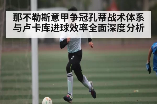 那不勒斯意甲争冠孔蒂战术体系与卢卡库进球效率全面深度分析（leihuo）